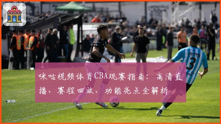 咪咕视频体育CBA观赛指南：高清直播、赛程回放、功能亮点全解析