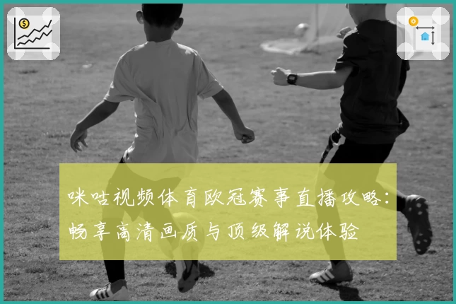 咪咕视频体育欧冠赛事直播攻略：畅享高清画质与顶级解说体验