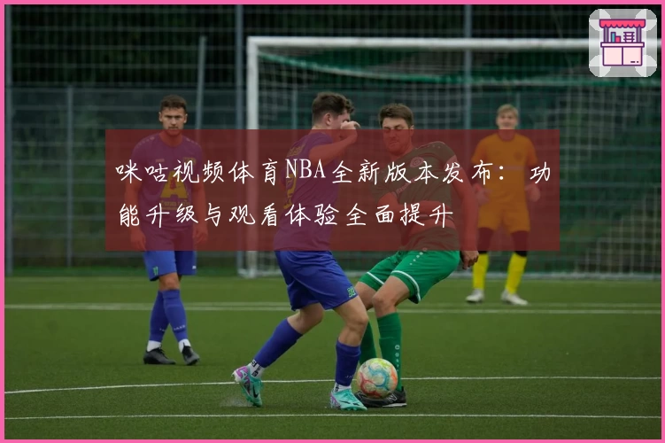 咪咕视频体育NBA全新版本发布：功能升级与观看体验全面提升