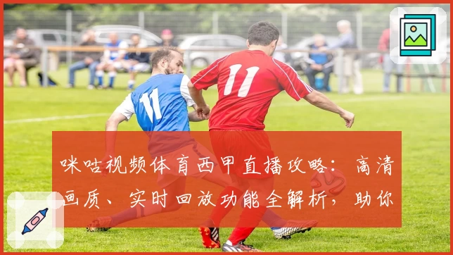 咪咕视频体育西甲直播攻略:高清画质、实时回放功能全解析,助你畅享顶级赛事体验