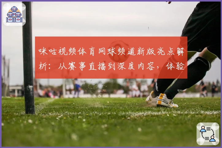 咪咕视频体育网球频道新版亮点解析：从赛事直播到深度内容，体验全面升级