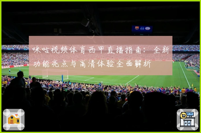 咪咕视频体育西甲直播指南：全新功能亮点与高清体验全面解析