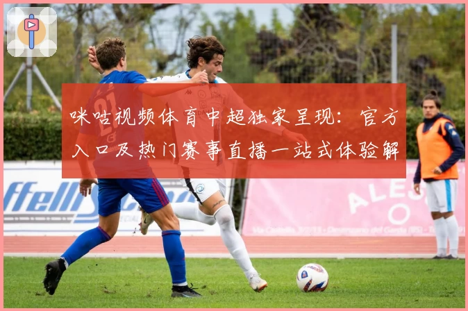 咪咕视频体育中超独家呈现:官方入口及热门赛事直播一站式体验解析