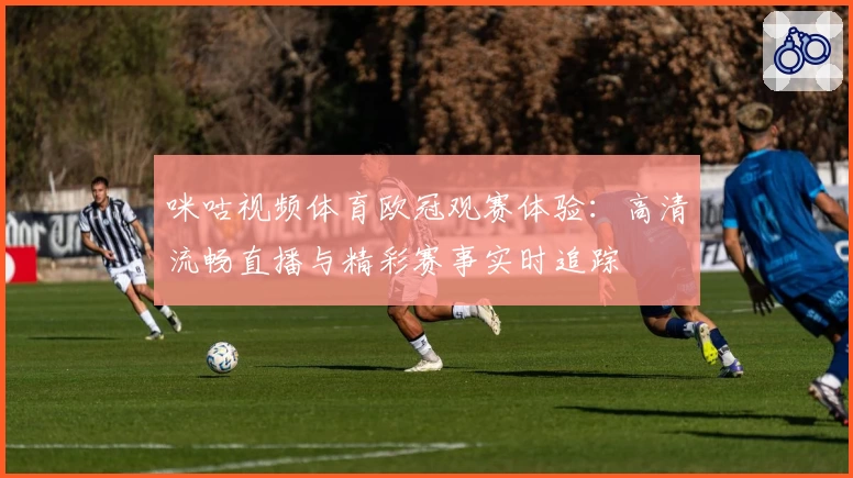 咪咕视频体育欧冠观赛体验：高清流畅直播与精彩赛事实时追踪
