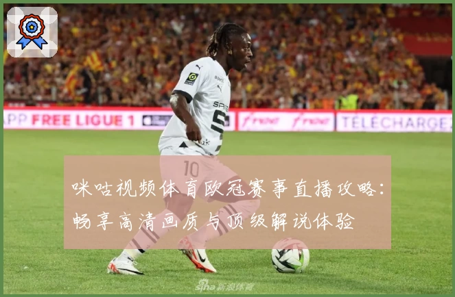 咪咕视频体育欧冠赛事直播攻略：畅享高清画质与顶级解说体验