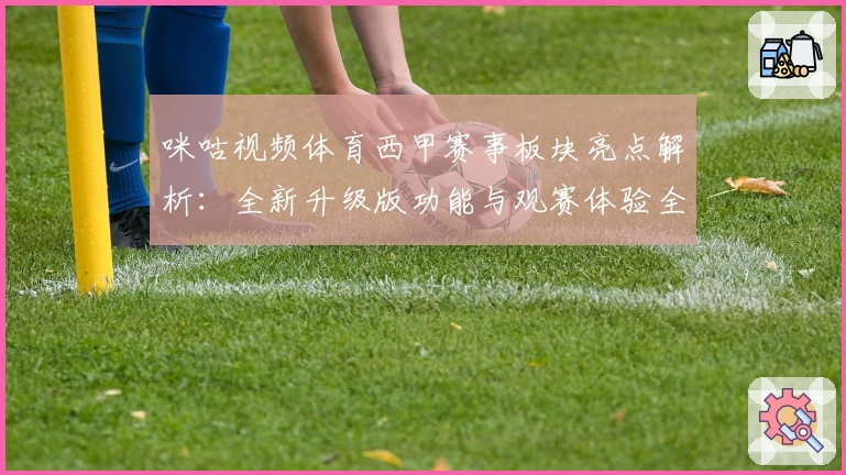 咪咕视频体育西甲赛事板块亮点解析:全新升级版功能与观赛体验全面评测