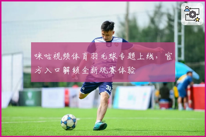 咪咕视频体育羽毛球专题上线，官方入口解锁全新观赛体验