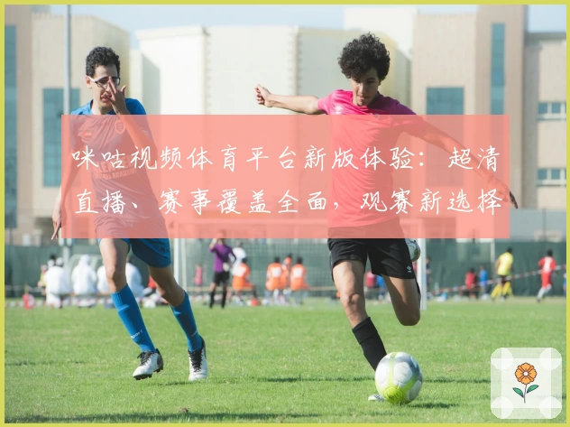 咪咕视频体育平台新版体验：超清直播、赛事覆盖全面，观赛新选择